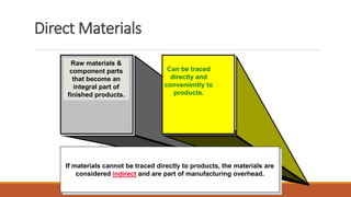 Raw materials &
component parts
that become an
integral part of
finished products.
Can be traced
directly and
conveniently to
products.
Direct Materials
If materials cannot be traced directly to products, the materials are
considered indirect and are part of manufacturing overhead.
 