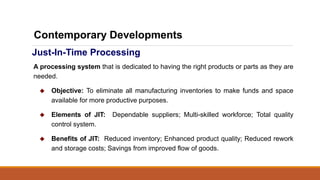 Just-In-Time Processing
A processing system that is dedicated to having the right products or parts as they are
needed.
 Objective: To eliminate all manufacturing inventories to make funds and space
available for more productive purposes.
 Elements of JIT: Dependable suppliers; Multi-skilled workforce; Total quality
control system.
 Benefits of JIT: Reduced inventory; Enhanced product quality; Reduced rework
and storage costs; Savings from improved flow of goods.
Contemporary Developments
 
