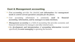 Cost & Management accounting
 Cost accounting provides the detailed cost information that management
needs to control current operations and plan for the future.
 Cost accounting information is commonly used in financial
accounting information, and by managers to make decisions.
 Management accounting is a field of accounting that provides economic and
financial information for managers and other internal users.
the development and interpretation of accounting information intended
specifically to assist managing in operating the business
 