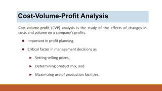 Cost-volume-profit (CVP) analysis is the study of the effects of changes in
costs and volume on a company’s profits.
 Important in profit planning.
 Critical factor in management decisions as
► Setting selling prices,
► Determining product mix, and
► Maximizing use of production facilities.
Cost-Volume-Profit Analysis
 