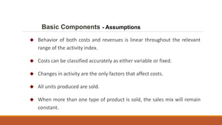 Basic Components - Assumptions
 Behavior of both costs and revenues is linear throughout the relevant
range of the activity index.
 Costs can be classified accurately as either variable or fixed.
 Changes in activity are the only factors that affect costs.
 All units produced are sold.
 When more than one type of product is sold, the sales mix will remain
constant.
 
