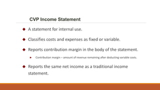  A statement for internal use.
 Classifies costs and expenses as fixed or variable.
 Reports contribution margin in the body of the statement.
► Contribution margin – amount of revenue remaining after deducting variable costs.
 Reports the same net income as a traditional income
statement.
CVP Income Statement
 