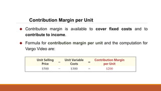  Contribution margin is available to cover fixed costs and to
contribute to income.
 Formula for contribution margin per unit and the computation for
Vargo Video are:
Contribution Margin per Unit
 