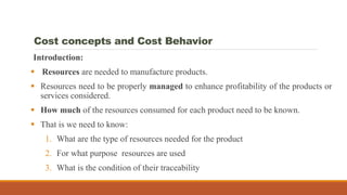 Cost concepts and Cost Behavior
Introduction:
 Resources are needed to manufacture products.
 Resources need to be properly managed to enhance profitability of the products or
services considered.
 How much of the resources consumed for each product need to be known.
 That is we need to know:
1. What are the type of resources needed for the product
2. For what purpose resources are used
3. What is the condition of their traceability
 