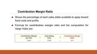  Shows the percentage of each sales dollar available to apply toward
fixed costs and profits.
 Formula for contribution margin ratio and the computation for
Vargo Video are:
Contribution Margin Ratio
 