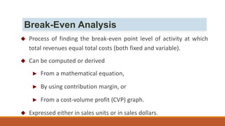  Process of finding the break-even point level of activity at which
total revenues equal total costs (both fixed and variable).
 Can be computed or derived
► From a mathematical equation,
► By using contribution margin, or
► From a cost-volume profit (CVP) graph.
 Expressed either in sales units or in sales dollars.
Break-Even Analysis
 