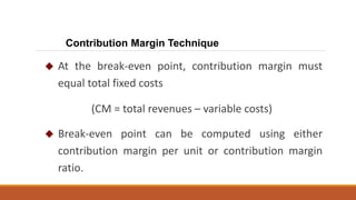  At the break-even point, contribution margin must
equal total fixed costs
(CM = total revenues – variable costs)
 Break-even point can be computed using either
contribution margin per unit or contribution margin
ratio.
Contribution Margin Technique
 
