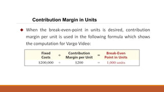  When the break-even-point in units is desired, contribution
margin per unit is used in the following formula which shows
the computation for Vargo Video:
Contribution Margin in Units
 