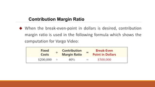  When the break-even-point in dollars is desired, contribution
margin ratio is used in the following formula which shows the
computation for Vargo Video:
Contribution Margin Ratio
 