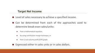  Level of sales necessary to achieve a specified income.
 Can be determined from each of the approaches used to
determine break-even sales/units:
► from a mathematical equation,
► by using contribution margin technique, or
► from a cost-volume profit (CVP) graph.
 Expressed either in sales units or in sales dollars.
Target Net Income
 
