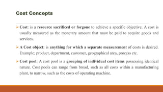 Cost Concepts
Cost: is a resource sacrificed or forgone to achieve a specific objective. A cost is
usually measured as the monetary amount that must be paid to acquire goods and
services.
A Cost object: is anything for which a separate measurement of costs is desired.
Example; product, department, customer, geographical area, process etc.
Cost pool: A cost pool is a grouping of individual cost items possessing identical
nature. Cost pools can range from broad, such as all costs within a manufacturing
plant, to narrow, such as the costs of operating machine.
 