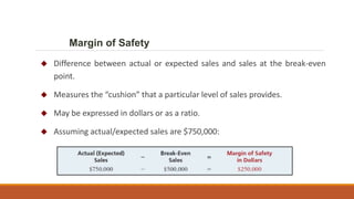  Difference between actual or expected sales and sales at the break-even
point.
 Measures the “cushion” that a particular level of sales provides.
 May be expressed in dollars or as a ratio.
 Assuming actual/expected sales are $750,000:
Margin of Safety
 