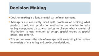 Decision Making
 Decision-making is a fundamental part of management.
 Managers are constantly faced with problems of deciding what
product to sell, what production method to use, whether to make
or buy component parts, what prices to charge, what channels of
distribution to use, whether to accept special orders at special
prices, and so forth.
 This section covers the role of management accounting information
in a variety of marketing and production decisions.
 
