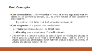 Cost accumulation: is the collection of costs in some organized way by
means of an accounting system, i.e., by some natural or self descriptive
classification.
Eg. material cost, labor cost, fuel, Advertisement cost etc.
Cost assignment: is a general term that includes:
a. Tracing accumulated costs: For direct costs
b. Allocating accumulated costs: For indirect costs
Cost driver is a variable, such as an activity level or volume, the change of
which causally affect costs over a given time span. That is, there is a
specific cause-and-effect relationship between change in level of activity or
volume and change in level of cost.
Cost Concepts
 