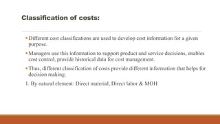 Classification of costs:
Different cost classifications are used to develop cost information for a given
purpose.
Managers use this information to support product and service decisions, enables
cost control, provide historical data for cost management.
Thus, different classification of costs provide different information that helps for
decision making.
1. By natural element: Direct material, Direct labor & MOH
 