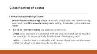 2. By function/operation/purposes:
production(manufacturing); direct materials, direct labor and manufacturing
overhead), and Non manufacturing costs( selling, distribution, administration,
R&D)
3. Based on their traceability to a particular cost object:
Direct: costs that have a relationship with the cost object and can be traced to
that cost object in an economically feasible (cost effective) way. And
Indirect: costs that have a relationship with the cost object but cannot be traced
to that cost object in an economically feasible way.
Classification of costs:
 