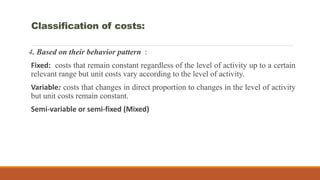 4. Based on their behavior pattern :
Fixed: costs that remain constant regardless of the level of activity up to a certain
relevant range but unit costs vary according to the level of activity.
Variable: costs that changes in direct proportion to changes in the level of activity
but unit costs remain constant.
Semi-variable or semi-fixed (Mixed)
Classification of costs:
 