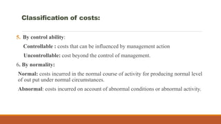 5. By control ability:
Controllable : costs that can be influenced by management action
Uncontrollable: cost beyond the control of management.
6. By normality:
Normal: costs incurred in the normal course of activity for producing normal level
of out put under normal circumstances.
Abnormal: costs incurred on account of abnormal conditions or abnormal activity.
Classification of costs:
 