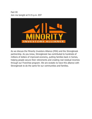 Part III
Join me tonight at 9:15 p.m. EST

As we discuss the Minority Investors Alliance (MIA) and the Strongbrook
partnership. As you know, Strongbrook has contributed to hundreds of
millions of dollars of improved economy, putting families back in homes,
helping people secure their retirements and creating real residual incomes
through our Franchise program. We are ecstatic to have this alliance with
Strongbrook to do the same for our communities and families.

 