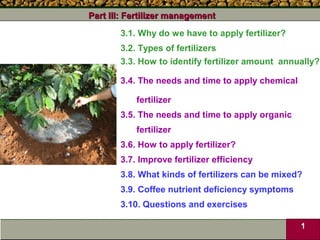 Part III: Fertilizer management
       3.1. Why do we have to apply fertilizer?
       3.2. Types of fertilizers
       3.3. How to identify fertilizer amount annually?

       3.4. The needs and time to apply chemical

           fertilizer
       3.5. The needs and time to apply organic
           fertilizer
       3.6. How to apply fertilizer?
       3.7. Improve fertilizer efficiency
       3.8. What kinds of fertilizers can be mixed?
       3.9. Coffee nutrient deficiency symptoms
       3.10. Questions and exercises

                                                   1
 