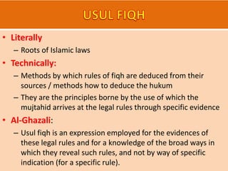 • Literally
– Roots of Islamic laws
• Technically:
– Methods by which rules of fiqh are deduced from their
sources / methods how to deduce the hukum
– They are the principles borne by the use of which the
mujtahid arrives at the legal rules through specific evidence
• Al-Ghazali:
– Usul fiqh is an expression employed for the evidences of
these legal rules and for a knowledge of the broad ways in
which they reveal such rules, and not by way of specific
indication (for a specific rule).
 