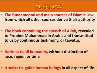 • The fundamental and main sources of Islamic Law
from which all other sources derive their authority
• The book containing the speech of Allah, revealed
to Prophet Muhammad in Arabic and transmitted
to us by continuous testimony, or tawatur.
• Address to all humanity, without distinction of
race, region or time
• It seeks to guide human beings in all aspect of life
 