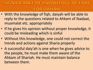 • With the knowledge of fiqh, daiyah will be able to
reply to the questions related to Ahkam of Ibadaat,
muamalat etc. appropriately
• If he gives his opinion without proper knowledge, it
could be misleading which is sinful
• Without this knowledge, one could not correct the
trends and actions against Sharia properly
• A successful daiy’ah is one when he gives advice to
the people, he must make them aware of the
Ahkam of Shariah. He must maintain balance
between them.
 