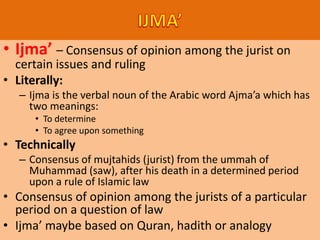 • Ijma’ – Consensus of opinion among the jurist on
certain issues and ruling
• Literally:
– Ijma is the verbal noun of the Arabic word Ajma’a which has
two meanings:
• To determine
• To agree upon something
• Technically
– Consensus of mujtahids (jurist) from the ummah of
Muhammad (saw), after his death in a determined period
upon a rule of Islamic law
• Consensus of opinion among the jurists of a particular
period on a question of law
• Ijma’ maybe based on Quran, hadith or analogy
 
