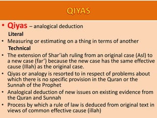 • Qiyas – analogical deduction
Literal
• Measuring or estimating on a thing in terms of another
Technical
• The extension of Shar’iah ruling from an original case (Asl) to
a new case (far’) because the new case has the same effective
cause (Illah) as the original case.
• Qiyas or analogy is resorted to in respect of problems about
which there is no specific provision in the Quran or the
Sunnah of the Prophet
• Analogical deduction of new issues on existing evidence from
the Quran and Sunnah
• Process by which a rule of law is deduced from original text in
views of common effective cause (illah)
 