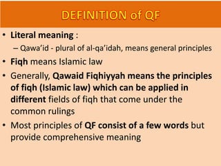 • Literal meaning :
– Qawa’id - plural of al-qa’idah, means general principles
• Fiqh means Islamic law
• Generally, Qawaid Fiqhiyyah means the principles
of fiqh (Islamic law) which can be applied in
different fields of fiqh that come under the
common rulings
• Most principles of QF consist of a few words but
provide comprehensive meaning
 
