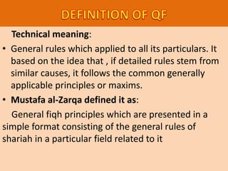 Technical meaning:
• General rules which applied to all its particulars. It
based on the idea that , if detailed rules stem from
similar causes, it follows the common generally
applicable principles or maxims.
• Mustafa al-Zarqa defined it as:
General fiqh principles which are presented in a
simple format consisting of the general rules of
shariah in a particular field related to it
 