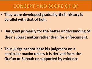 • They were developed gradually-their history is
parallel with that of fiqh.
• Designed primarily for the better understanding of
their subject matter rather than for enforcement.
• Thus judge cannot base his judgment on a
particular maxim unless it is derived from the
Qur’an or Sunnah or supported by evidence
 