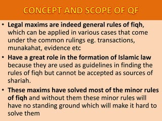 • Legal maxims are indeed general rules of fiqh,
which can be applied in various cases that come
under the common rulings eg. transactions,
munakahat, evidence etc
• Have a great role in the formation of Islamic law
because they are used as guidelines in finding the
rules of fiqh but cannot be accepted as sources of
shariah.
• These maxims have solved most of the minor rules
of fiqh and without them these minor rules will
have no standing ground which will make it hard to
solve them
 