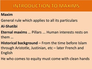Maxim
General rule which applies to all its particulars
Al-Shatibi
Eternal maxims … Pillars ... Human interests rests on
them …
Historical background – From the time before Islam
through Aristotle, Justinian, etc – later French and
English
He who comes to equity must come with clean hands
 