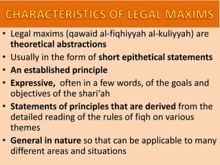 • Legal maxims (qawaid al-fiqhiyyah al-kuliyyah) are
theoretical abstractions
• Usually in the form of short epithetical statements
• An established principle
• Expressive, often in a few words, of the goals and
objectives of the shari‘ah
• Statements of principles that are derived from the
detailed reading of the rules of fiqh on various
themes
• General in nature so that can be applicable to many
different areas and situations
 