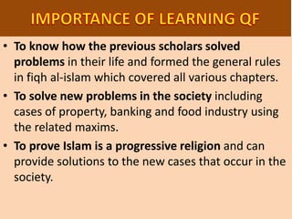 • To know how the previous scholars solved
problems in their life and formed the general rules
in fiqh al-islam which covered all various chapters.
• To solve new problems in the society including
cases of property, banking and food industry using
the related maxims.
• To prove Islam is a progressive religion and can
provide solutions to the new cases that occur in the
society.
 