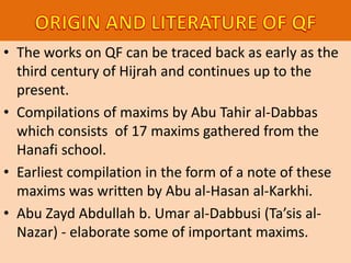 • The works on QF can be traced back as early as the
third century of Hijrah and continues up to the
present.
• Compilations of maxims by Abu Tahir al-Dabbas
which consists of 17 maxims gathered from the
Hanafi school.
• Earliest compilation in the form of a note of these
maxims was written by Abu al-Hasan al-Karkhi.
• Abu Zayd Abdullah b. Umar al-Dabbusi (Ta’sis al-
Nazar) - elaborate some of important maxims.
 