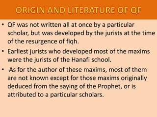 • QF was not written all at once by a particular
scholar, but was developed by the jurists at the time
of the resurgence of fiqh.
• Earliest jurists who developed most of the maxims
were the jurists of the Hanafi school.
• As for the author of these maxims, most of them
are not known except for those maxims originally
deduced from the saying of the Prophet, or is
attributed to a particular scholars.
 