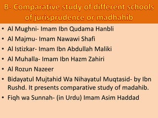 • Al Mughni- Imam Ibn Qudama Hanbli
• Al Majmu- Imam Nawawi Shafi
• Al Istizkar- Imam Ibn Abdullah Maliki
• Al Muhalla- Imam Ibn Hazm Zahiri
• Al Rozun Nazeer
• Bidayatul Mujtahid Wa Nihayatul Muqtasid- by Ibn
Rushd. It presents comparative study of madahib.
• Fiqh wa Sunnah- (in Urdu) Imam Asim Haddad
 