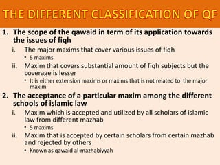 1. The scope of the qawaid in term of its application towards
the issues of fiqh
i. The major maxims that cover various issues of fiqh
• 5 maxims
ii. Maxim that covers substantial amount of fiqh subjects but the
coverage is lesser
• It is either extension maxims or maxims that is not related to the major
maxim
2. The acceptance of a particular maxim among the different
schools of islamic law
i. Maxim which is accepted and utilized by all scholars of islamic
law from different mazhab
• 5 maxims
ii. Maxim that is accepted by certain scholars from certain mazhab
and rejected by others
• Known as qawaid al-mazhabiyyah
 