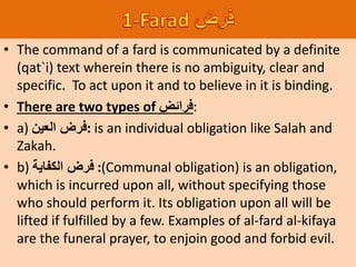 • The command of a fard is communicated by a definite
(qat`i) text wherein there is no ambiguity, clear and
specific. To act upon it and to believe in it is binding.
• There are two types of ‫:فرائض‬
• a) ‫العين‬ ‫:فرض‬ is an individual obligation like Salah and
Zakah.
• b) ‫الكفاية‬ ‫فرض‬ :(Communal obligation) is an obligation,
which is incurred upon all, without specifying those
who should perform it. Its obligation upon all will be
lifted if fulfilled by a few. Examples of al-fard al-kifaya
are the funeral prayer, to enjoin good and forbid evil.
 