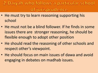 • He must try to learn reasoning supporting his
school
• He must not be a blind follower. If he finds in some
issues there are stronger reasoning, he should be
flexible enough to adopt other position
• He should read the reasoning of other schools and
respect other’s viewpoint.
• He should focus on main issues of dawa and avoid
engaging in debates on madhab issues.
 