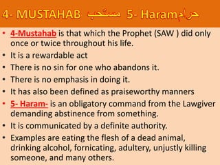 • 4-Mustahab is that which the Prophet (SAW ) did only
once or twice throughout his life.
• It is a rewardable act
• There is no sin for one who abandons it.
• There is no emphasis in doing it.
• It has also been defined as praiseworthy manners
• 5- Haram- is an obligatory command from the Lawgiver
demanding abstinence from something.
• It is communicated by a definite authority.
• Examples are eating the flesh of a dead animal,
drinking alcohol, fornicating, adultery, unjustly killing
someone, and many others.
 