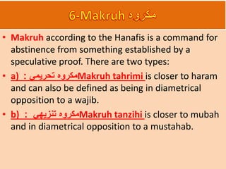 • Makruh according to the Hanafis is a command for
abstinence from something established by a
speculative proof. There are two types:
• a) ‫تحريمي‬ ‫مكروه‬: Makruh tahrimi is closer to haram
and can also be defined as being in diametrical
opposition to a wajib.
• b) ‫تنزيهي‬ ‫مكروه‬: Makruh tanzihi is closer to mubah
and in diametrical opposition to a mustahab.
 