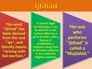 The word
"Ijtihad" has
been derived
from the root
"َ‫د‬َ‫ه‬َ‫ج‬", and
literally means
"striving with
full exertion."
In Islamic legal
terminology, it can
be defined as the
serious effort by a
jurist to infer, with a
degree of
probability, a
religious ruling from
its detailed evidence
in the authentic
religious sources.
The one
who
performs
"Ijtihad" is
called a
"Mujtahid."
 