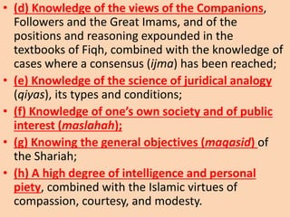• (d) Knowledge of the views of the Companions,
Followers and the Great Imams, and of the
positions and reasoning expounded in the
textbooks of Fiqh, combined with the knowledge of
cases where a consensus (ijma) has been reached;
• (e) Knowledge of the science of juridical analogy
(qiyas), its types and conditions;
• (f) Knowledge of one’s own society and of public
interest (maslahah);
• (g) Knowing the general objectives (maqasid) of
the Shariah;
• (h) A high degree of intelligence and personal
piety, combined with the Islamic virtues of
compassion, courtesy, and modesty.
 