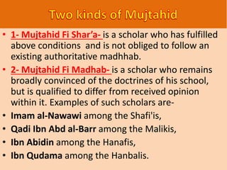 • 1- Mujtahid Fi Shar’a- is a scholar who has fulfilled
above conditions and is not obliged to follow an
existing authoritative madhhab.
• 2- Mujtahid Fi Madhab- is a scholar who remains
broadly convinced of the doctrines of his school,
but is qualified to differ from received opinion
within it. Examples of such scholars are-
• Imam al-Nawawi among the Shafi'is,
• Qadi Ibn Abd al-Barr among the Malikis,
• Ibn Abidin among the Hanafis,
• Ibn Qudama among the Hanbalis.
 