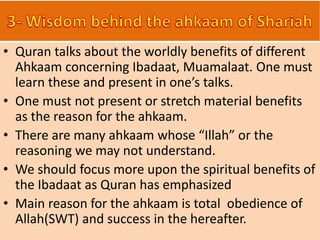 • Quran talks about the worldly benefits of different
Ahkaam concerning Ibadaat, Muamalaat. One must
learn these and present in one’s talks.
• One must not present or stretch material benefits
as the reason for the ahkaam.
• There are many ahkaam whose “Illah” or the
reasoning we may not understand.
• We should focus more upon the spiritual benefits of
the Ibadaat as Quran has emphasized
• Main reason for the ahkaam is total obedience of
Allah(SWT) and success in the hereafter.
 