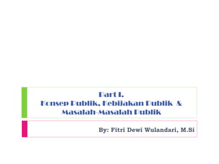 Part I.
Konsep Publik, Kebijakan Publik &
Masalah-Masalah Publik
By: Fitri Dewi Wulandari, M.Si
 
