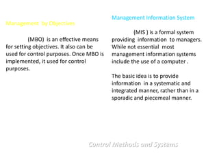 Management Information System
Management by Objectives
                                                  (MIS ) is a formal system
          (MBO) is an effective means    providing information to managers.
for setting objectives. It also can be   While not essential most
used for control purposes. Once MBO is   management information systems
implemented, it used for control         include the use of a computer .
purposes.
                                         The basic idea is to provide
                                         information in a systematic and
                                         integrated manner, rather than in a
                                         sporadic and piecemeal manner.




                               Control Methods and Systems
 